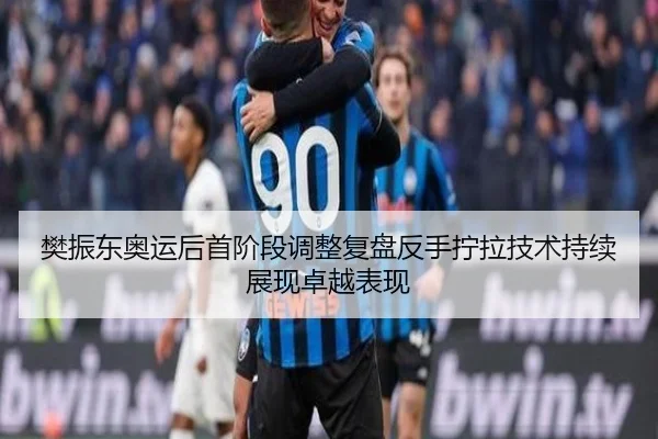 樊振东奥运后首阶段调整复盘反手拧拉技术持续展现卓越表现